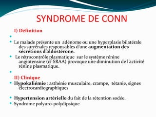 SYNDROME DE CONN
I) Définition

 Le malade présente un adénome ou une hyperplasie bilatérale
des surrénales responsables d’une augmentation des
sécrétions d’aldostérone.
 Le rétrocontrôle plasmatique sur le système rénine
angiotensine (cf SRAA) provoque une diminution de l’activité
rénine plasmatique.

II) Clinique
 Hypokaliémie : asthénie musculaire, crampe,  tétanie, signes
électrocardiographiques
 Hypertension artérielle du fait de la rétention sodée.
 Syndrome polyuro-polydipsique
 