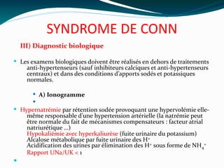 SYNDROME DE CONN
III) Diagnostic biologique
 Les examens biologiques doivent être réalisés en dehors de traitements
anti-hypertenseurs (sauf inhibiteurs calciques et anti-hypertenseurs
centraux) et dans des conditions d’apports sodés et potassiques
normales.
 A) Ionogramme

 Hypernatrémie par rétention sodée provoquant une hypervolémie elle-
même responsable d’une hypertension artérielle (la natrémie peut
être normale du fait de mécanismes compensateurs : facteur atrial
natriurétique …)
Hypokaliémie avec hyperkaliurèse (fuite urinaire du potassium)
Alcalose métabolique par fuite urinaire des H+
Acidification des urines par élimination des H+ sous forme de NH4
+
Rapport UNa/UK < 1

 
