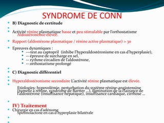 SYNDROME DE CONN
 B) Diagnostic de certitude

 Activité rénine plasmatique basse et peu stimulable par l’orthostatisme
Aldostéronémie élévée.
 Rapport (aldostérone plasmatique / rénine active plasmatique) > 30
 Epreuves dynamiques :
 ---test au captopril (inhibe l’hyperaldostéronisme en cas d’hyperplasie),
 -- épreuve de surcharge en sel,
 -- rythme circadien de l’aldostérone,
 -- orthostatisme prolongé

 C) Diagnostic différentiel

 Hyperaldostéronisme secondaire L’activité rénine plasmatique est élevée.

Etiologies: hypovolémie, perturbation du système rénine-angiotensine
(tumeur à rénine, syndrome de Bartter …), diminution de la clairance de
l’aldostérone (insuffisance hépatique), insuffisance cardiaque, cirrhose …

IV) Traitement
 Chirurgie en cas d’adénome
Spironolactone en cas d’hyperplasie bilatérale

 