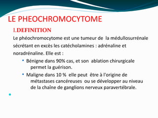 LE PHEOCHROMOCYTOME
I.DEFINITION
Le phéochromocytome est une tumeur de la médullosurrénale
sécrétant en excès les catécholamines : adrénaline et
noradrénaline. Elle est :
§ Bénigne dans 90% cas, et son ablation chirurgicale
permet la guérison.
§ Maligne dans 10 % elle peut être à l'origine de
métastases cancéreuses ou se développer au niveau
de la chaîne de ganglions nerveux paravertébrale.

 