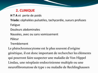 2. CLINIQUE
H T A et perte de poids
Triade: céphalées pulsatiles, tachycardie, sueurs profuses
Fatigue
Douleurs abdominales
Nausées, avec ou sans vomissement
Pâleur
Tremblement
Le phéochromocytome est le plus souvent d'origine
génétique, il est donc important de rechercher les éléments
qui pourront faire suspecter une maladie de Von Hippel
Lindau, une néoplasie endocrinienne multiple ou une
neurofibromatose de type 1 ou maladie de Recklinghausen
 