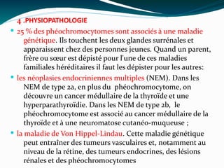 4 .PHYSIOPATHOLOGIE
 25 % des phéochromocytomes sont associés à une maladie
génétique. Ils touchent les deux glandes surrénales et
apparaissent chez des personnes jeunes. Quand un parent,
frère ou sœur est dépisté pour l'une de ces maladies
familiales héréditaires il faut les dépister pour les autres:
 les néoplasies endocriniennes multiples (NEM). Dans les
NEM de type 2a, en plus du  phéochromocytome, on
découvre un cancer médullaire de la thyroïde et une 
hyperparathyroïdie. Dans les NEM de type 2b,  le
phéochromocytome est associé au cancer médullaire de la
thyroïde et à une neuromatose cutanéo-muqueuse ;
 la maladie de Von Hippel-Lindau. Cette maladie génétique
peut entraîner des tumeurs vasculaires et, notamment au
niveau de la rétine, des tumeurs endocrines, des lésions
rénales et des phéochromocytomes 
 