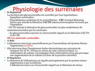 Physiologie des surrénales B) Régulation
La sécrétion des glucocorticoïdes est contrôlée par l’axe hypothalamo-
hypophyso-surrénalien :
  - l’hypothalamus synthétise de la corticolibérine : CRF (Cortisol Releasing
Factor) qui stimule la libération d’ACTH (adenocorticotrophine hormon) par
l’hypophyse.
- l’ACTH stimule la libération de glucocorticoïdes (et plus modérément de
minéralocorticoïdes) par les surrénales.
  - les glucocorticoïdes exercent un rétrocontrôle négatif sur la libération d’ACTH
et de CRF.
III) Les minéralo-corticoïdes
 A) Rôle
 L’aldostérone intervient essentiellement par l’intermédiaire du Système Rénine
Angiotensine (cf SRA).
 Elle intervient dans l’homéostasie hydro-électrolytique par activation de
l’antiport Na+/K+H+ ATPase au niveau du tube contourné distal. La
réabsorption de sodium s’accompagne d’une réabsorption d’eau qui provoque
une augmentation de la volémie (et donc de la pression artérielle).
 B) Régulation
 La libération de l’aldostérone est régulée principalement par le système rénine-
angiotensine et par la kaliémie.
L’aldostérone exerce un rétrocontrôle négatif sur la libération de rénine.  
 
