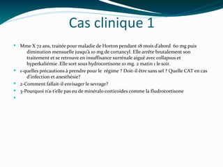 Cas clinique 1
 Mme X 72 ans, traitée pour maladie de Horton pendant 18 mois d’abord 60 mg puis
diminution mensuelle jusqu’à 10 mg de cortancyl. Elle arrête brutalement son
traitement et se retrouve en insuffisance surrénale aiguë avec collapsus et
hyperkaliémie .Elle sort sous hydrocortisone 10 mg. 2 matin 1 le soir.
 1-quelles précautions à prendre pour le régime ? Doit-il être sans sel ? Quelle CAT en cas
d’infection et anesthésie?
 2-Comment fallait-il envisager le sevrage?
 3-Pourquoi n’a-t’elle pas eu de minéralo corticoides comme la fludrocortisone

 