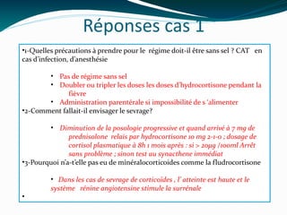 Réponses cas 1
•1-Quelles précautions à prendre pour le régime doit-il être sans sel ? CAT en
cas d’infection, d’anesthésie
• Pas de régime sans sel
• Doubler ou tripler les doses les doses d’hydrocortisone pendant la
fièvre
• Administration parentérale si impossibilité de s ‘alimenter
•2-Comment fallait-il envisager le sevrage?
• Diminution de la posologie progressive et quand arrivé à 7 mg de
prednisolone relais par hydrocortisone 10 mg 2-1-0 ; dosage de
cortisol plasmatique à 8h 1 mois après : si > 20µg /100ml Arrêt
sans problème ; sinon test au synacthene immédiat
•3-Pourquoi n’a-t’elle pas eu de minéralocorticoides comme la fludrocortisone
• Dans les cas de sevrage de corticoïdes , l’ atteinte est haute et le
système rénine angiotensine stimule la surrénale
•
 