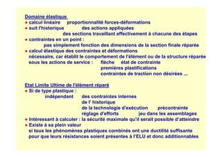 Domaine élastique
● calcul linéaire proportionnalité forces-déformations
● suit l'historique des actions appliquées
des sections travaillant effectivement à chacune des étapes
● contraintes en un point :
pas simplement fonction des dimensions de la section finale réparée
● calcul élastique des contraintes et déformations
nécessaire, car établit le comportement de l'élément ou de la structure réparée
sous les actions de service : flèche état de contrainte
premières plastifications
contraintes de traction non désirées ...
Etat Limite Ultime de l'élément réparé
● Si de type plastique :
indépendant des contraintes internes
de l' historique
de la technologie d'exécution précontrainte
réglage d'efforts jeu dans les assemblages
● Intéressant à calculer : la sécurité maximale qu’il serait possible d’atteindre
● Existe à sa plein valeur
si tous les phénomènes plastiques combinés ont une ductilité suffisante
pour que leurs résistances soient présentes à l’ELU et donc additionnables
 