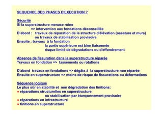 SEQUENCE DES PHASES D'EXECUTION ?
Sécurité
Si la superstructure menace ruine
= intervention aux fondations déconseillée
D’abord : travaux de réparation de la structure d'élévation (ossature et murs)
ou travaux de stabilisation provisoire
Ensuite : travaux à la fondation
la partie supérieure est bien liaisonnée
risque limité de dégradations ou d'effondrement
Absence de fissuration dans la superstructure réparée
Absence de fissuration dans la superstructure réparée
Travaux en fondation = tassements ou rotations
D'abord travaux en fondations = dégâts à la superstructure non réparée
Ensuite en superstructure = moins de risque de fissurations ou déformations
Séquence logique
Le plus sûr en stabilité et non dégradation des finitions:
● réparations structurelles en superstructure
ou stabilisation par étançonnement provisoire
● réparations en infrastructure
● finitions en superstructure
 