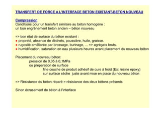 TRANSFERT DE FORCE A L'INTERFACE BETON EXISTANT-BETON NOUVEAU
Compression
Conditions pour un transfert similaire au béton homogène :
un bon engrènement béton ancien – béton nouveau
= bon état de surface du béton existant :
● propreté, absence de déchets, poussière, huile, graisse.
● rugosité améliorée par brossage, burinage, ... = agrégats bruts.
● humidification, saturation en eau plusieurs heures avant placement du nouveau béton
Placement du nouveau béton:
Placement du nouveau béton:
pression de 0,05 à 0,1MPa
ou préparation de surface
fine couche de produit adhésif de cure à froid (Ex: résine epoxy)
sur surface sèche juste avant mise en place du nouveau béton
= Résistance du béton réparé = résistance des deux bétons présents
Sinon écrasement de béton à l'interface
 