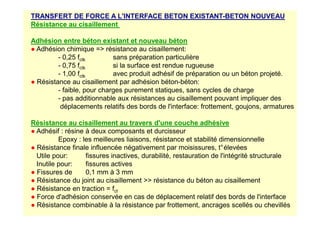 TRANSFERT DE FORCE A L'INTERFACE BETON EXISTANT-BETON NOUVEAU
Résistance au cisaillement
Adhésion entre béton existant et nouveau béton
● Adhésion chimique = résistance au cisaillement:
- 0,25 fctk sans préparation particulière
- 0,75 fctk si la surface est rendue rugueuse
- 1,00 fctk avec produit adhésif de préparation ou un béton projeté.
● Résistance au cisaillement par adhésion béton-béton:
- faible, pour charges purement statiques, sans cycles de charge
- pas additionnable aux résistances au cisaillement pouvant impliquer des
déplacements relatifs des bords de l'interface: frottement, goujons, armatures
Résistance au cisaillement au travers d'une couche adhésive
● Adhésif : résine à deux composants et durcisseur
Epoxy : les meilleures liaisons, résistance et stabilité dimensionnelle
● Résistance finale influencée négativement par moisissures, t°élevées
Utile pour: fissures inactives, durabilité, restauration de l'intégrité structurale
Inutile pour: fissures actives
● Fissures de 0,1 mm à 3 mm
● Résistance du joint au cisaillement  résistance du béton au cisaillement
● Résistance en traction = fct
● Force d'adhésion conservée en cas de déplacement relatif des bords de l'interface
● Résistance combinable à la résistance par frottement, ancrages scellés ou chevillés
 