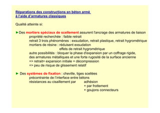 Réparations des constructions en béton armé
à l’aide d’armatures classiques
Qualité atteinte si:
►Des mortiers spéciaux de scellement assurent l'ancrage des armatures de liaison
propriété recherchée : faible retrait
retrait 3 trois phénomènes : exsudation, retrait plastique, retrait hygrométrique
mortiers de résine : réduisent exsudation
effets de retrait hygrométrique
autre possibilités : bloquer la phase d'expansion par un coffrage rigide,
des armatures métalliques et une forte rugosité de la surface ancienne
des armatures métalliques et une forte rugosité de la surface ancienne
= retrait= expansion initiale = décompression
= peu de risque de glissement relatif
► Des systèmes de fixation : cheville, tiges scellées
précontrainte de l’interface entre bétons
résistances au cisaillement par adhésion
+ par frottement
+ goujons connecteurs
 