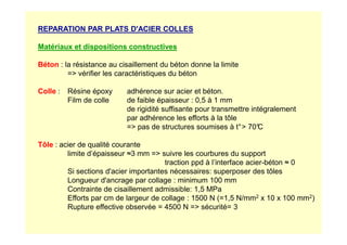 REPARATION PAR PLATS D'ACIER COLLES
Matériaux et dispositions constructives
Béton : la résistance au cisaillement du béton donne la limite
= vérifier les caractéristiques du béton
Colle : Résine époxy adhérence sur acier et béton.
Film de colle de faible épaisseur : 0,5 à 1 mm
de rigidité suffisante pour transmettre intégralement
par adhérence les efforts à la tôle
= pas de structures soumises à t° 70°
C
Tôle : acier de qualité courante
limite d’épaisseur ≈3 mm = suivre les courbures du support
traction ppd à l’interface acier-béton ≈ 0
Si sections d'acier importantes nécessaires: superposer des tôles
Longueur d'ancrage par collage : minimum 100 mm
Contrainte de cisaillement admissible: 1,5 MPa
Efforts par cm de largeur de collage : 1500 N (=1,5 N/mm2 x 10 x 100 mm2)
Rupture effective observée = 4500 N = sécurité= 3
 
