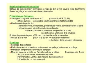 Reprise de planéité du support
Défauts de planéité max= 5 mm sous la règle de 2 m (2 mm sous la règle de 200 mm)
Sinon : ragréage au mortier de résine nécessaire
Préparation de l'armature
● Sablage = rugosité supérieure à 12 (classe 10 NF E 05.51)
difficile sur site acceptable en atmosphère de faible humidité
● Revêtement de protection:
- pellicule souple, non grasse, pelable type vernis, compatible avec la colle
- primaire époxy de même nature que la colle
capable d'assurer la protection temporaire de la tôle
son adhérence ultérieure à la structure
son adhérence ultérieure à la structure
Si tôles de grande largeur 300 mm : perforer la surface à encoller
Trous de 8 à 10 mm pas =15 à 20 cm = expulsion de la colle
= limitation de la pression nécessaire
Encollage
● Séchage des surfaces
● Pellicule de vernis protecteur: enlèvement par pelage juste avant encollage
● Protection par primaire: ravivée par ponçage
● Mise en place de la colle sur l'armature et sur le béton Epaisseur min: 1 mm
Support et armature totalement encollés
Polymérisation vérifiée par mesure du durcissement
!: t°ambiante  durcissement
 