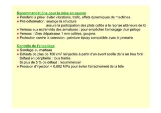 Recommandations pour la mise en oeuvre
● Pendant la prise: éviter vibrations, trafic, effets dynamiques de machines
● Pré-déformation: soulage la structure
assure la participation des plats collés à la reprise ultérieure de G
● Verrous aux extrémités des armatures : pour empêcher l’amorçage d’un pelage
● Verrous : tôles d'épaisseur 1 mm collées, goujons
● Protection contre la corrosion : peinture époxy compatible avec le primaire
Contrôle de l'encollage
● Sondage au marteau
● Défauts de plus de 100 cm2 réinjectés à partir d'un évent scellé dans un trou foré
Défaut en périphérie : tous traités
Défaut en périphérie : tous traités
Si plus de 5 % de défaut : recommencer
● Pression d'injection  0,002 MPa pour éviter l'arrachement de la tôle
 