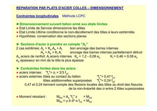 REPARATION PAR PLATS D'ACIER COLLES – DIMENSIONNEMENT
Contraintes longitudinales Méthode LCPC
►Dimensionnement suivant béton armé aux états limites
● Etat Limite de Service dimensionne les tôles
● Etat Limite Ultime conditionne le non-décollement des tôles à leurs extrémités
● Hypothèse: conservation des sections planes
► Sections d'acier à prendre en compte As
2 cas extrêmes: As = Ke.Ae + Ai bon ancrage des barres internes
As = Ae + Ki.Ai ancrage des barres internes partiellement détruit
A aciers de renfort. A aciers internes K = 1,2 - 0,08 e K = 0,46 + 0,08 e
Ae aciers de renfort. Ai aciers internes Ke = 1,2 - 0,08 ea Ki = 0,46 + 0,08 ea
ea épaisseur en mm de la tôle la plus épaisse
► Contraintes limites dans les aciers
● aciers internes: fy= σi = 2/3 fyd
● aciers externes tôles au contact du béton fy= 0,47 fyd
tôles additionnelles superposées fy= 0,24 fyd
0,47 et 0,24 tiennent compte des flexions locales des tôles au droit des fissures
de la non-linéarité des σ entre 2 tôles superposées
● Moment résistant : MRd = As fy z  MSd
MRd = µ b d² α fcd  MSd
 