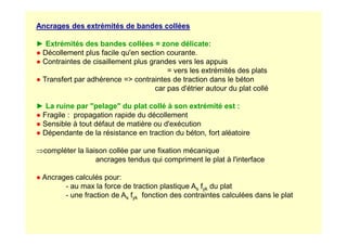Ancrages des extrémités de bandes collées
► Extrémités des bandes collées = zone délicate:
● Décollement plus facile qu'en section courante.
● Contraintes de cisaillement plus grandes vers les appuis
= vers les extrémités des plats
● Transfert par adhérence = contraintes de traction dans le béton
car pas d'étrier autour du plat collé
► La ruine par pelage du plat collé à son extrémité est :
● Fragile : propagation rapide du décollement
● Sensible à tout défaut de matière ou d'exécution
● Sensible à tout défaut de matière ou d'exécution
● Dépendante de la résistance en traction du béton, fort aléatoire
⇒compléter la liaison collée par une fixation mécanique
ancrages tendus qui compriment le plat à l'interface
● Ancrages calculés pour:
- au max la force de traction plastique As fyk du plat
- une fraction de As fyk fonction des contraintes calculées dans le plat
 