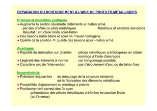 REPARATION OU RENFORCEMENT A L'AIDE DE PROFILES METALLIQUES
Principe et modalités pratiques
● Augmente la section résistante d'éléments en béton armé
par des profilés ou plats métalliques Matériaux et sections standards
Résultat : structure mixte acier-béton
● Des liaisons entre béton et acier = Travail homogène
● Qualité de la solution  qualité des liaisons acier - béton armé
Avantages
● Rapidité de réalisation sur chantier pièces métalliques préfabriquées en atelier
montage à l'aide d’ancrages
montage à l'aide d’ancrages
● Légèreté des éléments à monter car tronçonnage possible
● Caractère sec de l'intervention pas d'écoulement d'eau ou de béton frais
Inconvénients
● Précision requise lors du mesurage de la structure existante
de la fabrication des éléments métalliques
● Possibilités d'ajustement au montage à prévoir
● Positionnement correct des forages
présentation des pièces métalliques préforées en position finale
(ou l'inverse)
 