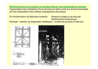 Renforcement d’une ossature en portique BA par des triangulations centrées
Augmentation de la résistance d'une structure en béton armé aux forces horizontales
par des triangulations des cellules rectangulaires de portique
En transformation de bâtiments existants Raisons d'usage ou de sécurité
Renforcement antisismique
Exemple : insertion de diagonales métalliques + renforts de poutres et colonnes
 