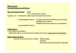 Maçonneries
Caractéristiques spécifiques
Taux de travail moyen : faible
1/10 contrainte de rupture
Logique, car: ● distribution réelle des contraintes mal connue
● hétérogénéité interne modules d'élasticité différents joints-briques
variabilité des mortiers
variabilité dimensionnelle des composants...
● hyperstaticité interne
Vérifications
= des ordres de grandeur
déterminés dans un cheminement simplifié des forces statiquement admissibles
Réparations de base :
Assurer la continuité de la matière Rejointoyage
Injection
Remplacement des éléments dégradés
 