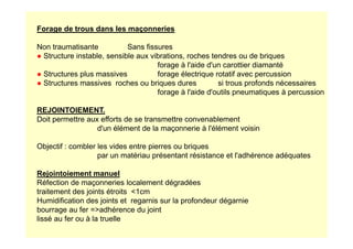 Forage de trous dans les maçonneries
Non traumatisante Sans fissures
● Structure instable, sensible aux vibrations, roches tendres ou de briques
forage à l'aide d'un carottier diamanté
● Structures plus massives forage électrique rotatif avec percussion
● Structures massives roches ou briques dures si trous profonds nécessaires
forage à l'aide d'outils pneumatiques à percussion
REJOINTOIEMENT.
Doit permettre aux efforts de se transmettre convenablement
d'un élément de la maçonnerie à l'élément voisin
d'un élément de la maçonnerie à l'élément voisin
Objectif : combler les vides entre pierres ou briques
par un matériau présentant résistance et l'adhérence adéquates
Rejointoiement manuel
Réfection de maçonneries localement dégradées
traitement des joints étroits 1cm
Humidification des joints et regarnis sur la profondeur dégarnie
bourrage au fer =adhérence du joint
lissé au fer ou à la truelle
 