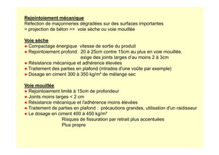 Rejointoiement mécanique
Réfection de maçonneries dégradées sur des surfaces importantes
= projection de béton = voie sèche ou voie mouillée
Voie séche
● Compactage énergique vitesse de sortie du produit
● Rejointoiement profond: 20 à 25cm contre 15cm au plus en voie mouillée.
exige des joints larges d’au moins 2 à 3cm
● Résistance mécanique et adhérence élevées
● Traitement des parties en plafond (intrados d'une voûte par exemple)
● Dosage en ciment 300 à 350 kg/m³ de mélange sec
Voie mouillée
● Rejointoiement limité à 15cm de profondeur
● Joints moins larges  2 cm
● Résistance mécanique et l'adhérence moins élevées
● Traitement de parties en plafond : précautions grandes, utilisation d'un raidisseur
● Le dosage en ciment 400 à 450 kg/m³
Risques de fissuration par retrait plus accentuées
Plus propre
 