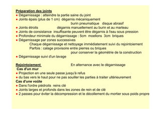 Préparation des joints
● Dégarnissage : atteindre la partie saine du joint
● Joints épais (plus de 1 cm) dégarnis mécaniquement
burin pneumatique disque abrasif
● Joints étroits dégarnis manuellement au burin et au marteau
● Joints de consistance insuffisante peuvent être dégarnis à l'eau sous pression
● Profondeur minimale du dégarnissage : 5cm moellons 3cm briques
● Dégarnissage par zones successives
Chaque dégarnissage et nettoyage immédiatement suivi du rejointoiement
Parfois : calage provisoire entre pierres ou briques
pour conserver la géométrie de la construction
● Dégarnissage suivi d'un lavage
● Dégarnissage suivi d'un lavage
Rejointoiement En alternance avec le dégarnissage
Cas d'un mur
● Projection en une seule passe jusqu'à refus
● du bas vers le haut pour ne pas souiller les parties à traiter ultérieurement
Cas d'une voûte
● Dans l'ordre piédroits reins clé
● Joints larges et profonds dans les zones de rein et de clé
● 2 passes pour éviter la décompression et le décollement du mortier sous poids propre
 
