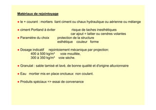 Matériaux de rejointoyage
● le + courant : mortiers liant ciment ou chaux hydraulique ou aérienne ou mélange
● ciment Portland à éviter risque de taches inesthétiques
car ajout = laitier ou cendres volantes
● Paramètre du choix protection de la structure
esthétique couleur forme
● Dosage indicatif rejointoiement mécanique par projection:
400 à 500 kg/m³ voie mouillée,
400 à 500 kg/m³ voie mouillée,
300 à 350 kg/m³ voie sèche.
● Granulat : sable tamisé et lavé, de bonne qualité et d'origine alluvionnaire
● Eau mortier mis en place onctueux non coulant.
● Produits spéciaux = essai de convenance
 