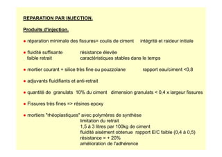 REPARATION PAR INJECTION.
Produits d'injection.
● réparation minimale des fissures= coulis de ciment intégrité et raideur initiale
● fluidité suffisante résistance élevée
faible retrait caractéristiques stables dans le temps
● mortier courant + silice très fine ou pouzzolane rapport eau/ciment 0,8
● adjuvants fluidifiants et anti-retrait
● adjuvants fluidifiants et anti-retrait
● quantité de granulats 10% du ciment dimension granulats  0,4 x largeur fissures
● Fissures très fines = résines epoxy
● mortiers rhéoplastiques avec polymères de synthèse
limitation du retrait
1,5 à 3 litres par 100kg de ciment
fluidité aisément obtenue rapport E/C faible (0,4 à 0,5)
résistance = + 20%
amélioration de l'adhérence
 
