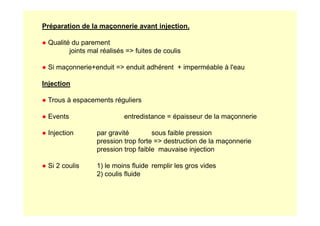 Préparation de la maçonnerie avant injection.
● Qualité du parement
joints mal réalisés = fuites de coulis
● Si maçonnerie+enduit = enduit adhérent + imperméable à l'eau
Injection
● Trous à espacements réguliers
● Events entredistance = épaisseur de la maçonnerie
● Events entredistance = épaisseur de la maçonnerie
● Injection par gravité sous faible pression
pression trop forte = destruction de la maçonnerie
pression trop faible mauvaise injection
● Si 2 coulis 1) le moins fluide remplir les gros vides
2) coulis fluide
 