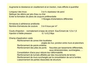 Augmente la résistance en cisaillement et en traction, mais difficile à quantifier
Longueur des trous: 3 à 4 x épaisseur de paroi
Nettoyer les débris par jets d'eau ou d'air
Eviter la formation de plans de coupure préférentielle
=forages d'orientations différentes
Armatures à adhérence améliorée
Nombre d'armatures de couture: 3 à 4 trous par m²
Coulis d'injection : normalement à base de ciment Eau/Ciment de 1,0 à 1,5
Injection à faible pression 0,1 à 0,2 Mpa
Injection à faible pression 0,1 à 0,2 Mpa
Champ d'application vaste
Renforcement de zones très localisées
angles de mur, jonction entre murs et planchers
Renforcement de parois entières
Renforcement des piles de ponts fissurées par tassements différentiels,
sous dimensionnées, surchargées, ...
Consolidation d'arcs pour réduire leur déformabilité.
Renforcement de tunnels affaiblis par des mouvements de terrain.
Renforcement de murs surchargés par la consolidation de sol à l'arrière.
Liaisonnement de parties dissociées de structure.
 