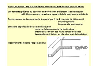 RENFORCEMENT DE MACONNERIE PAR DES ELEMENTS EN BETON ARME
Les renforts: poutres ou équerres en béton armé traversant la zone fissurée
à l'intérieur ou non du volume apparent de la maçonnerie existante
Recouvrement de la maçonnerie à réparer par 1 ou 2 couches de béton armé
coulé ou projeté
liaisons à la maçonnerie.
Efficacité dépendante de : soin d’exécution
mode de liaison au reste de la structure
extensions  50 cm des murs perpendiculaires
éventuellement liaison au plancher ou à la fondation
éventuellement liaison au plancher ou à la fondation
Inconvénient : modifie l'aspect du mur
 