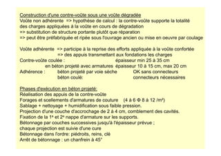 Construction d'une contre-voûte sous une voûte dégradée
Voûte non adhérente = hypothèse de calcul : la contre-voûte supporte la totalité
des charges appliquées à la voûte en cours de dégradation
= substitution de structure portante plutôt que réparation
= peut être préfabriquée et ripée sous l'ouvrage ancien ou mise en oeuvre par coulage
Voûte adhérente = participe à la reprise des efforts appliquée à la voûte confortée
= des appuis transmettant aux fondations les charges
Contre-voûte coulée : épaisseur min 25 à 35 cm
en béton projeté avec armatures épaisseur 10 à 15 cm, max 20 cm
Adhérence : béton projeté par voie sèche OK sans connecteurs
béton coulé: connecteurs nécessaires
béton coulé: connecteurs nécessaires
Phases d'exécution en béton projeté:
Réalisation des appuis de la contre-voûte
Forages et scellements d'armatures de couture (4 à 6 Φ 8 à 12 /m²)
Sablage + nettoyage + humidification sous faible pression.
Projection d'une couche d'accrochage de 2 à 4 cm, comblement des cavités.
Fixation de la 1e et 2e nappe d'armature sur les supports.
Bétonnage par couches successives jusqu'à l'épaisseur prévue ;
chaque projection est suivie d'une cure
Bétonnage dans l'ordre: piédroits, reins, clé
Arrêt de bétonnage : un chanfrein à 45°
 