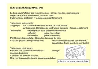 RENFORCEMENT DU MATERIAU.
Le bois peut s'affaiblir par l'environnement : climat, insectes, champignons
dégâts de surface, éclatements, fissures, trous
traitements de protection = techniques de renforcement
Traitements préservatifs
S’applique aux nouveaux éléments en bois de la réparation
sur les zones dégradées de la structure existante : fissure, éclatement
Techniques - imprégnation sous pression ou sous vide
- diffusion (pièce nouvelles)
- immersion (pièce nouvelles)
- immersion (pièce nouvelles)
Pénétration des produits : dépend de la nature du bois
Choix du produit : compatibilité avec les assemblages (collés par exemple)
la protection finale (peinture éventuelle)
Traitements réparateurs
Rendent une continuité au matériau : coulage
injection de résines
Comblent les trous et fissures
Relèvent les caractéristiques mécaniques du bois
Injection de résine dans du bois
 