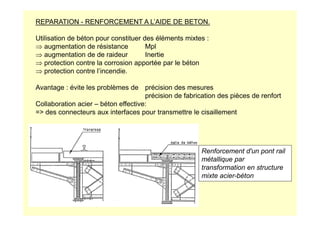 REPARATION - RENFORCEMENT A L’AIDE DE BETON.
Utilisation de béton pour constituer des éléments mixtes :
⇒ augmentation de résistance Mpl
⇒ augmentation de de raideur Inertie
⇒ protection contre la corrosion apportée par le béton
⇒ protection contre l’incendie.
Avantage : évite les problèmes de précision des mesures
précision de fabrication des pièces de renfort
Collaboration acier – béton effective:
= des connecteurs aux interfaces pour transmettre le cisaillement
= des connecteurs aux interfaces pour transmettre le cisaillement
Renforcement d'un pont rail
métallique par
transformation en structure
mixte acier-béton
 