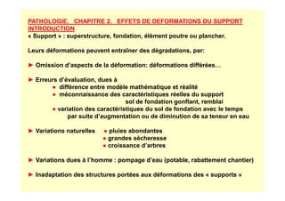 PATHOLOGIE. CHAPITRE 2. EFFETS DE DEFORMATIONS DU SUPPORT
INTRODUCTION
« Support » : superstructure, fondation, élément poutre ou plancher.
Leurs déformations peuvent entraîner des dégradations, par:
► Omission d’aspects de la déformation: déformations différées…
► Erreurs d’évaluation, dues à
● différence entre modèle mathématique et réalité
● méconnaissance des caractéristiques réelles du support
sol de fondation gonflant, remblai
sol de fondation gonflant, remblai
● variation des caractéristiques du sol de fondation avec le temps
par suite d’augmentation ou de diminution de sa teneur en eau
► Variations naturelles ● pluies abondantes
● grandes sécheresse
● croissance d’arbres
► Variations dues à l’homme : pompage d’eau (potable, rabattement chantier)
► Inadaptation des structures portées aux déformations des « supports »
 