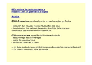 Déformations de contreventement s
imposées par un gonflement d’argiles
Solution
Côté infrastructure: ne plus alimenter en eau les argiles gonflantes
- exécution d'un nouveau réseau d'évacuation des eaux
- étanchéisation des patios et du pourtour immédiat de la structure;
-observation des mouvements de la structure;
Côté superstructure, quand la stabilisation est atteinte:
- déboulonnage des assemblages
- forage de nouveaux trous
- remises en place des boulons
⇒ on libère la structure des contraintes engendrées par les mouvements du sol
⇒ on lui rend son niveau initial de sécurité.
 