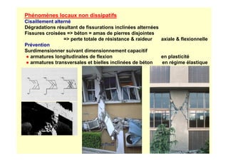 Phénomènes locaux non dissipatifs
Cisaillement alterné
Dégradations résultant de fissurations inclinées alternées
Fissures croisées = béton = amas de pierres disjointes
= perte totale de résistance  raideur axiale  flexionnelle
Prévention
Surdimensionner suivant dimensionnement capacitif
● armatures longitudinales de flexion en plasticité
● armatures transversales et bielles inclinées de béton en régime élastique
 