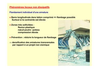 Phénomènes locaux non dissipatifs
Flambement individuel d'une armature
● Barre longitudinale dans béton comprimé = flambage possible
Surtout si la contrainte est élevée
● Zones très sollicitées :
flexion plastique
nœud poutre –poteau
compression élevée
● Prévention : réduire la longueur de flambage
⇒ densification des armatures transversales
par rapport à un projet non sismique
 