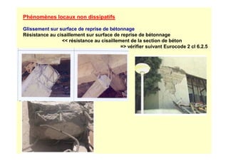 Phénomènes locaux non dissipatifs
Glissement sur surface de reprise de bétonnage
Résistance au cisaillement sur surface de reprise de bétonnage
 résistance au cisaillement de la section de béton
= vérifier suivant Eurocode 2 cl 6.2.5
 