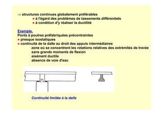 ⇒ structures continues globalement préférables
● à l'égard des problèmes de tassements différentiels
● à condition d'y réaliser la ductilité
Exemple.
Ponts à poutres préfabriquées précontraintes
● presque isostatiques
● continuité de la dalle au droit des appuis intermédiaires
zone où se concentrent les rotations relatives des extrémités de travée
sans grands moments de flexion
aisément ductile
aisément ductile
absence de voie d'eau
Continuité limitée à la dalle
 