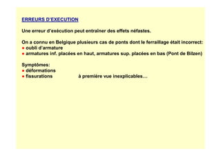 ERREURS D’EXECUTION
Une erreur d’exécution peut entraîner des effets néfastes.
On a connu en Belgique plusieurs cas de ponts dont le ferraillage était incorrect:
● oubli d’armature
● armatures inf. placées en haut, armatures sup. placées en bas (Pont de Bilzen)
Symptômes:
● déformations
● fissurations à première vue inexplicables…
● fissurations à première vue inexplicables…
 