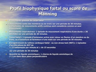   Profil biophysique fœtal ou score de Manning Mouvements globaux du corps fœtal >  3 mouvements isolés des membres ou du tronc sur une période de 30 minutes. (Lesépisodes de mouvements actifs continus sont considérés comme un seul mouvement) . Mouvements respiratoires >  1 épisode de mouvement respiratoire d'une durée  >  30 secondes sur une période de 30 minutes. Tonus fœtal >  1 épisode d'extension active avec retour en flexion d'un membre ou du tronc, ou d'ouverture et fermeture d'une main sur une période de 30 minutes. Enregistrement du rythme cardiaque fœtal  ;  ou non stress test (NST) >  2 épisodes d'accélérations du RCF de >   15 battements par minute et  >   de 15 secondes sur une période de 30 minutes Quantité du liquide amniotique >  1 citerne de liquide amniotique de >  2 cm dans deux plans perpendiculaire 