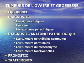 TUMEURS DE L’OVAIRE ET GROSSESSE FREQUENCE DIAGNOSTIC * Les signes cliniques * L’examen * Les examens paracliniques DIAGNOSTIC ANATOMO-PATHOLOGIQUE * Les tumeurs épithéliales communes * Les tumeurs germinales * Les tumeurs du mésenchyme * Les tumeurs fonctionnelles PRONOSTIC TRAITEMENTS 