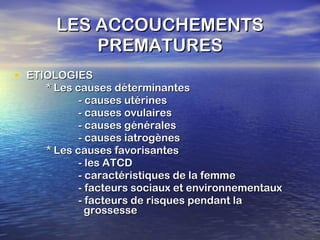 LES ACCOUCHEMENTS PREMATURES ETIOLOGIES * Les causes déterminantes - causes utérines - causes ovulaires - causes générales - causes iatrogènes * Les causes favorisantes - les ATCD - caractéristiques de la femme - facteurs sociaux et environnementaux - facteurs de risques pendant la    grossesse 