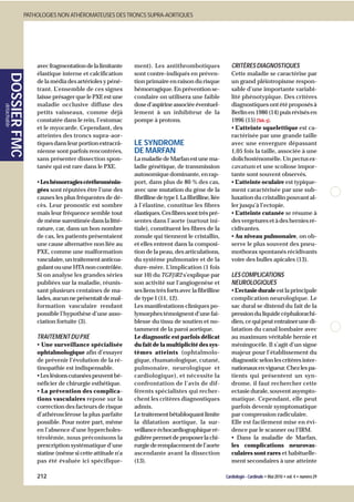 PATHOLOGIES NON ATHÉROMATEUSES DES TRONCS SUPRA-AORTIQUES




                         avec fragmentation de la limitante    ment). Les antithrombotiques                   CRITÈRES DIAGNOSTIQUES
                         élastique interne et calcification    sont contre-indiqués en préven-                Cette maladie se caractérise par
       DOSSIER FMC




                         de la média des artérioles y péné-    tion primaire en raison du risque              un grand pléïotropisme respon-
                         trant. L’ensemble de ces signes       hémorragique. En prévention se-                sable d’une importante variabi-
                         laisse présager que le PXE est une    condaire on utilisera une faible               lité phénotypique. Des critères
                         maladie occlusive diffuse des         dose d’aspirine associée éventuel-             diagnostiques ont été proposés à
détachable




                         petits vaisseaux, comme déjà          lement à un inhibiteur de la                   Berlin en 1986 (14) puis révisés en
                         constatée dans le rein, l’estomac     pompe à protons.                               1996 (15) (Tab. 5).
                         et le myocarde. Cependant, des                                                       • L’atteinte squelettique est ca-
                         atteintes des troncs supra-aor-                                                      ractérisée par une grande taille
                         tiques dans leur portion extracrâ-    LE SYNDROME                                    avec une envergure dépassant
                         nienne sont parfois rencontrées,      DE MARFAN                                      1,05 fois la taille, associée à une
                         sans présenter dissection spon-       La maladie de Marfan est une ma-               dolichosténomélie. Un pectus ex-
                         tanée qui est rare dans le PXE.       ladie génétique, de transmission               cavatum et une scoliose impor-
                                                               autosomique dominante, en rap-                 tante sont souvent observés.
                         • Les hémorragies cérébroménin-       port, dans plus de 80 % des cas,               • L’atteinte oculaire est typique-
                         gées sont réputées être l’une des     avec une mutation du gène de la                ment caractérisée par une sub-
                         causes les plus fréquentes de dé-     fibrilline de type I. La fibrilline, liée      luxation du cristallin pouvant al-
                         cès. Leur pronostic est sombre        à l’élastine, constitue les fibres             ler jusqu’à l’ectopie.
                         mais leur fréquence semble tout       élastiques. Ces fibres sont très pré-          • L’atteinte cutanée se résume à
                         de même surestimée dans la litté-     sentes dans l’aorte (surtout ini-              des vergetures et à des hernies ré-
                         rature, car, dans un bon nombre       tiale), constituent les fibres de la           cidivantes.
                         de cas, les patients présentaient     zonule qui tiennent le cristallin,             • Au niveau pulmonaire, on ob-
                         une cause alternative non liée au     et elles entrent dans la composi-              serve le plus souvent des pneu-
                         PXE, comme une malformation           tion de la peau, des articulations,            mothorax spontanés récidivants
                         vasculaire, un traitement anticoa-    du système pulmonaire et de la                 voire des bulles apicales (13).
                         gulant ou une HTA non contrôlée.      dure-mère. L’implication (1 fois
                         Si on analyse les grandes séries      sur 10) du TGFβR2 s’explique par               LES COMPLICATIONS
                         publiées sur la maladie, réunis-      son activité sur l’angiogenèse et              NEUROLOGIQUES
                         sant plusieurs centaines de ma-       ses liens très forts avec la fibrilline        • L’ectasie durale est la principale
                         lades, aucun ne présentait de mal-    de type I (11, 12).                            complication neurologique. Le
                         formation vasculaire rendant          Les manifestations cliniques po-               sac dural se distend du fait de la
                         possible l’hypothèse d’une asso-      lymorphes témoignent d’une fai-                pression du liquide céphalorachi-
                         ciation fortuite (3).                 blesse du tissu de soutien et no-              dien, ce qui peut entraîner une di-
                                                               tamment de la paroi aortique.                  latation du canal lombaire avec
                         TRAITEMENT DU PXE                     Le diagnostic est parfois délicat              au maximum véritable hernie et
                         • Une surveillance spécialisée        du fait de la multiplicité des sys-            méningocèle. Il s’agit d’un signe
                         ophtalmologique afin d’essayer        tèmes atteints (ophtalmolo-                    majeur pour l’établissement du
                         de prévenir l’évolution de la ré-     gique, rhumatologique, cutané,                 diagnostic selon les critères inter-
                         tinopathie est indispensable.         pulmonaire, neurologique et                    nationaux en vigueur. Chez les pa-
                         • Les lésions cutanées peuvent bé-    cardiologique), et nécessite la                tients qui présentent un syn-
                         néficier de chirurgie esthétique.     confrontation de l’avis de dif-                drome, il faut rechercher cette
                         • La prévention des complica-         férents spécialistes qui recher-               ectasie durale, souvent asympto-
                         tions vasculaires repose sur la       chent les critères diagnostiques               matique. Cependant, elle peut
                         correction des facteurs de risque     admis.                                         parfois devenir symptomatique
                         d’athérosclérose la plus parfaite     Le traitement bêtabloquant limite              par compression radiculaire.
                         possible. Pour notre part, même       la dilatation aortique, la sur-                Elle est facilement mise en évi-
                         en l’absence d’une hypercholes-       veillance échocardiographique ré-              dence par le scanner ou l’IRM.
                         térolémie, nous préconisons la        gulière permet de proposer la chi-             • Dans la maladie de Marfan,
                         prescription systématique d’une       rurgie de remplacement de l’aorte              les complications neurovas-
                         statine (même si cette attitude n’a   ascendante avant la dissection                 culaires sont rares et habituelle-
                         pas été évaluée ici spécifique-       (13).                                          ment secondaires à une atteinte

                         212                                                                               Cardiologie - Cardinale • Mai 2010 • vol. 4 • numéro 29
 