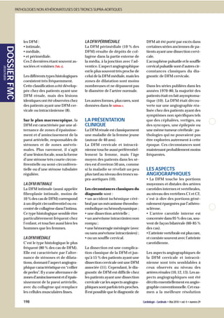 PATHOLOGIES NON ATHÉROMATEUSES DES TRONCS SUPRA-AORTIQUES




                         les DFM :                              LA DFM PÉRIMÉDIALE                        DFM ait été porté par excès dans
                         • intimale,                            La DFM périmédiale (10 % des              certaines séries anciennes de pa-
       DOSSIER FMC




                         • médiale,                             DFM) résulte de dépôts de col-            tients ayant une dissection cervi-
                         • et périmédiale.                      lagène dans la partie externe de          cale.
                         Ces 2 dernières étant souvent as-      la média, à la jonction avec l’ad-        L’acouphène pulsatile et le souffle
                         sociées et voisines (Tab. 1).          ventice. L’aspect angiographique          cervical pulsatile sont d’autres cir-
détachable




                                                                est le plus souvent très proche de        constances classiques du dia-
                         Les différents types histologiques     celui de la DFM médiale, mais les         gnostic de DFM cervicale.
                         coexistent très fréquemment.           zones de dilatation sont moins
                         Cette classification a été dévelop-    nombreuses et ne dépassent pas            Dans les séries publiées dans les
                         pée chez des patients ayant une        le diamètre de l’artère normale.          années 1970-80, la majorité des
                         DFM rénale, mais des lésions                                                     patients était en fait asymptoma-
                         identiques ont été observées chez      Les autres formes, plus rares, sont       tique (10). La DFM était décou-
                         des patients ayant une DFM cer-        données dans le tableau 1.                verte sur une angiographie réa-
                         vicale ou intracrânienne (8).                                                    lisée chez des patients ayant des
                                                                                                          symptômes non spécifiques tels
                         Sur le plan macroscopique, la          LA PRÉSENTATION                           que des céphalées, vertiges, ou
                         DFM est caractérisée par une al-       CLINIQUE                                  des syncopes, une épilepsie ou
                         ternance de zones d’épaississe-        La DFM rénale est classiquement           une même tumeur cérébrale ; pa-
                         ment et d’amincissement de la          une maladie de la femme jeune             thologies qui ne pouvaient pas
                         paroi artérielle, responsables de      (autour de 40 ans).                       être explorées autrement à cette
                         sténoses et de zones anévris-          La DFM cervicale et intracrâ-             époque. Ces circonstances sont
                         males. Plus rarement, il s’agit        nienne touche aussi préférentiel-         maintenant probablement moins
                         d’une lésion focale, sous la forme     lement la femme, mais l’âge               fréquentes.
                         d’une sténose très courte circon-      moyen des patients dans les sé-
                         férentielle ou semi-circonféren-       ries est d’environ 50 ans, comme
                         tielle ou d’une sténose tubulaire      si la maladie se révélait un peu          LES ASPECTS
                         régulière.                             plus tard au niveau des troncs su-        ANGIOGRAPHIQUES
                                                                pra-aortiques (10).                       • La DFM touche les portions
                         LA DFM INTIMALE                                                                  moyennes et distales des artères
                         La DFM intimale (aussi appelée         Les circonstances classiques du           carotides internes et vertébrales,
                         fibroplasie intimale, moins de         diagnostic sont :                         au niveau des vertèbres C1 et C2,
                         10 % des cas de DFM) correspond        • un accident ischémique céré-            c’est-à-dire des portions géné-
                         à un dépôt circonférentiel ou ex-      bral par un mécanisme thrombo-            ralement épargnées par l’athéro-
                         centré de collagène dans l’intima.     embolique ou hémodynamique ;              sclérose.
                         Ce type histologique semble être       • une dissection artérielle ;             • L’artère carotide interne est
                         particulièrement fréquent chez         • un anévrisme intracrânien non           concernée dans 95 % des cas, sou-
                         l’enfant, et toucher aussi bien les    rompu ;                                   vent de façon bilatérale (60-85 %
                         hommes que les femmes.                 • une hémorragie méningée (avec           des cas).
                                                                ou sans anévrisme intracrânien) ;         • L’atteinte vertébrale est plus rare,
                         LA DFM MÉDIALE                         • ou un souffle cervical.                 et coexiste souvent avec l’atteinte
                         C’est le type histologique le plus                                               carotidienne.
                         fréquent (80 % des cas de DFM).        La dissection est une complica-
                         Elle est caractérisée par l’alter-     tion classique de la DFM et jus-          Les aspects angiographiques de
                         nance de sténoses et de dilata-        qu’à 15 % des patients ayant une          la DFM cervicale et intracrâ-
                         tions, donnant l’aspect angiogra-      dissection cervicale ont une DFM          nienne sont très semblables à
                         phique caractéristique en “collier     associée (11). Cependant, le dia-         ceux observés au niveau des
                         de perles”. Il y a une alternance de   gnostic de DFM est difficile chez         artères rénales (10, 12, 13). Les as-
                         zones d’amincissement et d’épais-      les patients ayant une dissection         pects angiographiques ont été
                         sissement de la paroi artérielle,      cervicale car les aspects angiogra-       décrits essentiellement en angio-
                         avec du collagène qui remplace         phiques sont parfois très proches.        graphie conventionnelle. Cet exa-
                         les cellules musculaires lisses.       Il est possible que le diagnostic de      men a la meilleure résolution

                         198                                                                           Cardiologie - Cardinale • Mai 2010 • vol. 4 • numéro 29
 