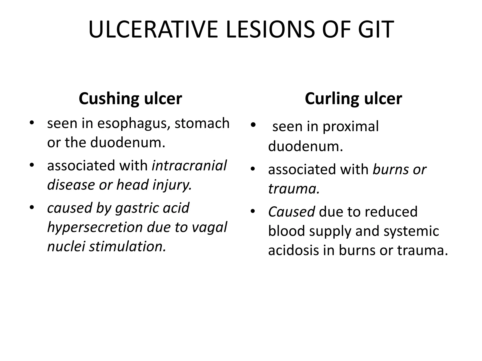 ULCERATIVE LESIONS OF GIT
Cushing ulcer
• seen in esophagus, stomach
or the duodenum.
• associated with intracranial
disease or head injury.
• caused by gastric acid
hypersecretion due to vagal
nuclei stimulation.
Curling ulcer
• seen in proximal
duodenum.
• associated with burns or
trauma.
• Caused due to reduced
blood supply and systemic
acidosis in burns or trauma.
 