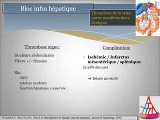 Bloc infra hépatique
                                                                          Thrombose de la veine
                                                                          porte: manifestations
                                                                          cliniques




                   Thrombose aigue:                                                 Complication:
          Douleurs abdominales                                         Ischémie / Infarctus
          Fièvre +/- frissons                                          mésentérique / splénique:
                                                                   (2-28% des cas)
          Bio:
               SRIS                                                     Décès 20-60%
               cytolyse modérée
               fonction hépatique conservée




PLESSIER A, RAUTOU PE, VALLA D. Management of hepatic vascular diseases. Journal of hepatology, 2012
 