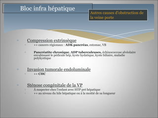 Bloc infra hépatique
                                              Autres causes d’obstruction de
                                              la veine porte




  Compression extrinsèque
     ++ cancers régionaux : ADK pancréas, estomac, VB

     Pancréatite chronique, ADP tuberculeuses, échinococcose alvéolaire
     envahissant le pédicule hép, kyste hydatique, kyste biliaire, maladie
     polykystique


  Invasion tumorale endoluminale
     ++ CHC


  Sténose congénitale de la VP
     À suspecter chez l’enfant avec HTP pré hépatique
     ++ au niveau du hile hépatique ou à la moitié de sa longueur
 