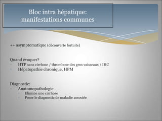 Bloc intra hépatique:
      manifestations communes


++ asymptomatique (découverte fortuite)


Quand évoquer?
   HTP sans cirrhose / thrombose des gros vaisseaux / IHC
   Hépatopathie chronique, HPM


Diagnostic:
    Anatomopathologie
        Elimine une cirrhose
        Poser le diagnostic de maladie associée
 