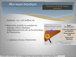 Bloc supra hépatique
                                                                                Syndrome de Budd Chiari:
                                                                                       définition




          Incidence : 0,2 - 0,8 /million /an

      = Obstruction partielle ou complète du
        drainage veineux hépatique
        indépendamment du site ou du mécanisme
        de l’obstruction.



          ++ plusieurs niveaux d’obstruction




PLESSIER A, RAUTOU PE, VALLA D. Management of hepatic vascular diseases. Journal of hepatology, 2012
 